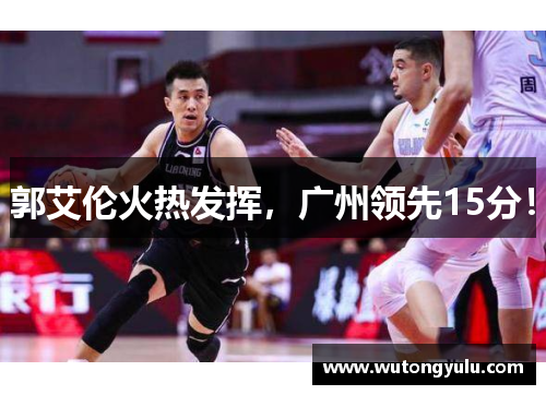 郭艾伦火热发挥，广州领先15分！
